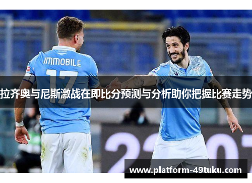 拉齐奥与尼斯激战在即比分预测与分析助你把握比赛走势